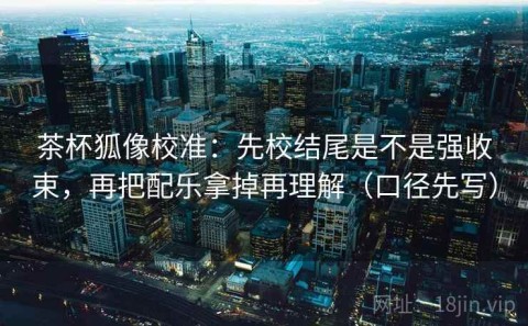 茶杯狐像校准：先校结尾是不是强收束，再把配乐拿掉再理解（口径先写）