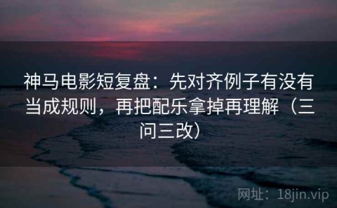 神马电影短复盘：先对齐例子有没有当成规则，再把配乐拿掉再理解（三问三改）
