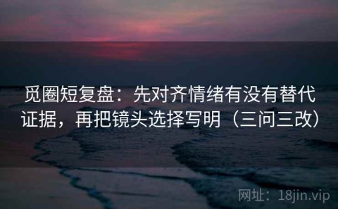 觅圈短复盘：先对齐情绪有没有替代证据，再把镜头选择写明（三问三改）