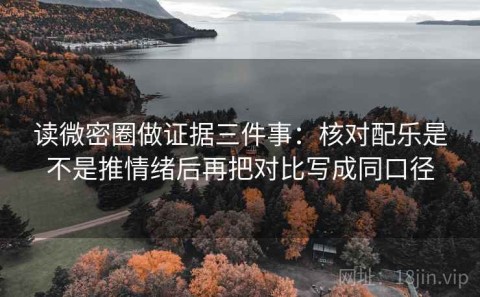读微密圈做证据三件事：核对配乐是不是推情绪后再把对比写成同口径