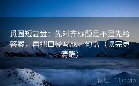 觅圈短复盘：先对齐标题是不是先给答案，再把口径写成一句话（读完更清醒）