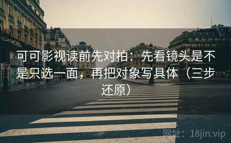 可可影视读前先对拍：先看镜头是不是只选一面，再把对象写具体（三步还原）