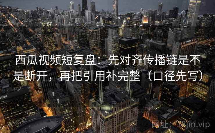 西瓜视频短复盘：先对齐传播链是不是断开，再把引用补完整（口径先写）