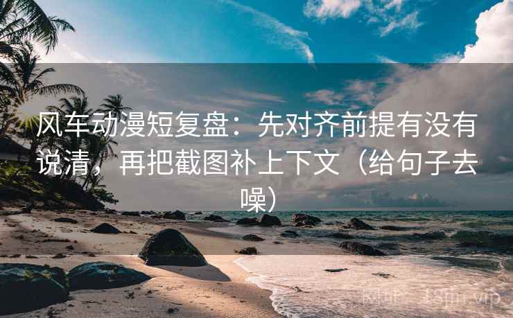 风车动漫短复盘：先对齐前提有没有说清，再把截图补上下文（给句子去噪）