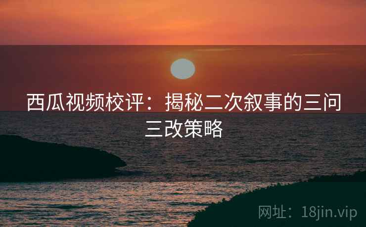 西瓜视频校评：揭秘二次叙事的三问三改策略