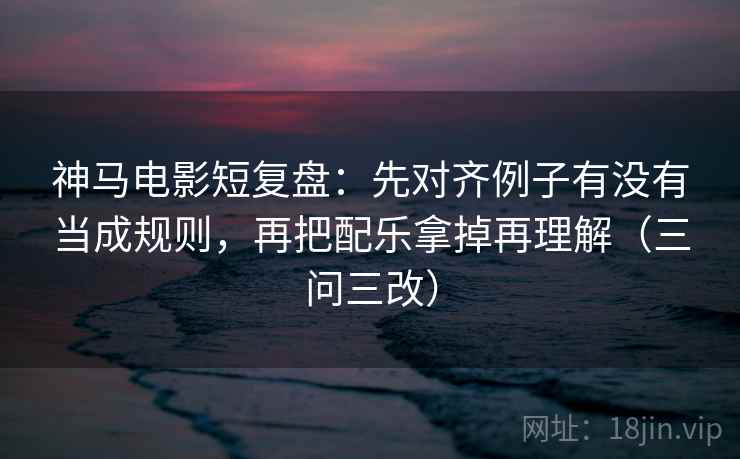 神马电影短复盘：先对齐例子有没有当成规则，再把配乐拿掉再理解（三问三改）
