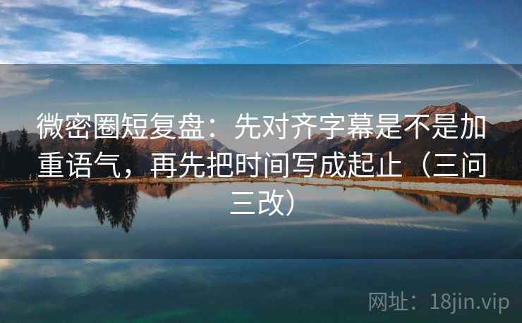 微密圈短复盘：先对齐字幕是不是加重语气，再先把时间写成起止（三问三改）