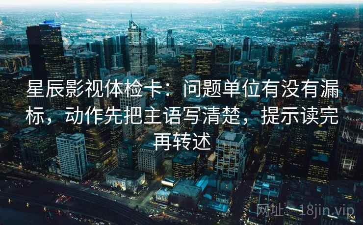 星辰影视体检卡：问题单位有没有漏标，动作先把主语写清楚，提示读完再转述