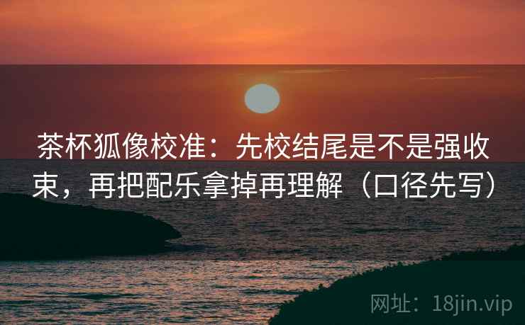 茶杯狐像校准：先校结尾是不是强收束，再把配乐拿掉再理解（口径先写）
