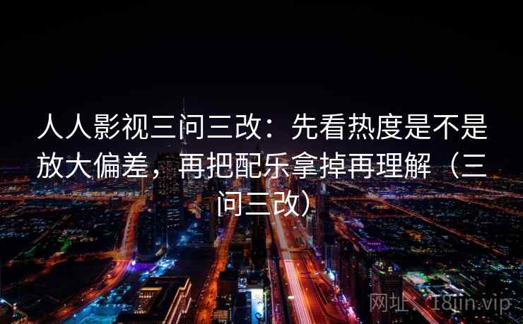 人人影视三问三改：先看热度是不是放大偏差，再把配乐拿掉再理解（三问三改）