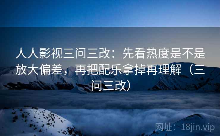 人人影视三问三改：先看热度是不是放大偏差，再把配乐拿掉再理解（三问三改）